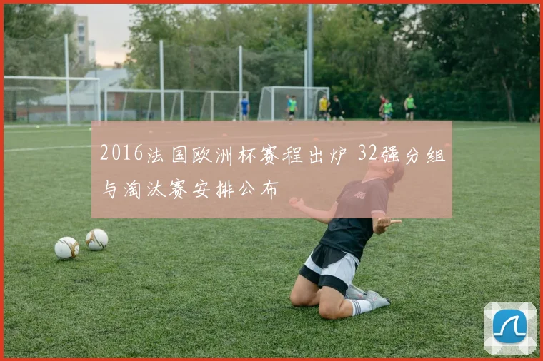 2016法国欧洲杯赛程出炉 32强分组与淘汰赛安排公布