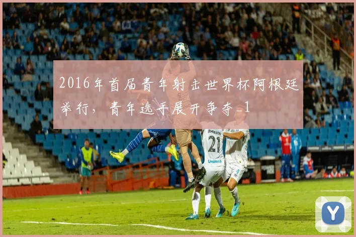 2016年首届青年射击世界杯阿根廷举行，青年选手展开争夺_1