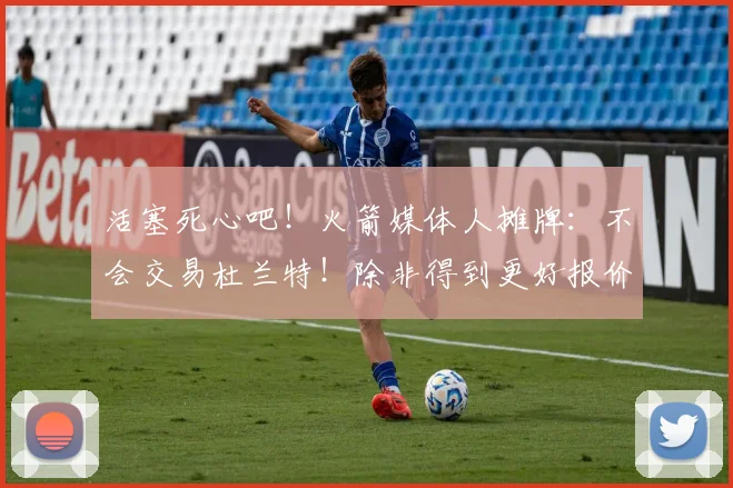 活塞死心吧！火箭媒体人摊牌：不会交易杜兰特！除非得到更好报价