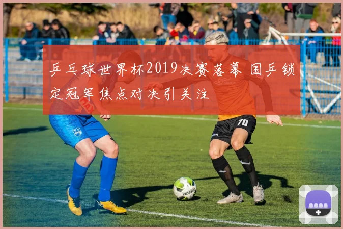乒乓球世界杯2019决赛落幕 国乒锁定冠军焦点对决引关注