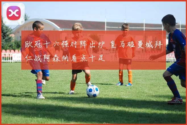 欧冠十六强对阵出炉 皇马碰曼城拜仁战阿森纳看点十足