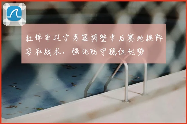 杜锋率辽宁男篮调整季后赛轮换阵容和战术,强化防守稳住优势