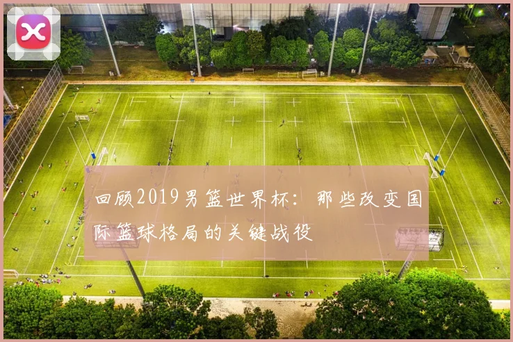 回顾2019男篮世界杯：那些改变国际篮球格局的关键战役