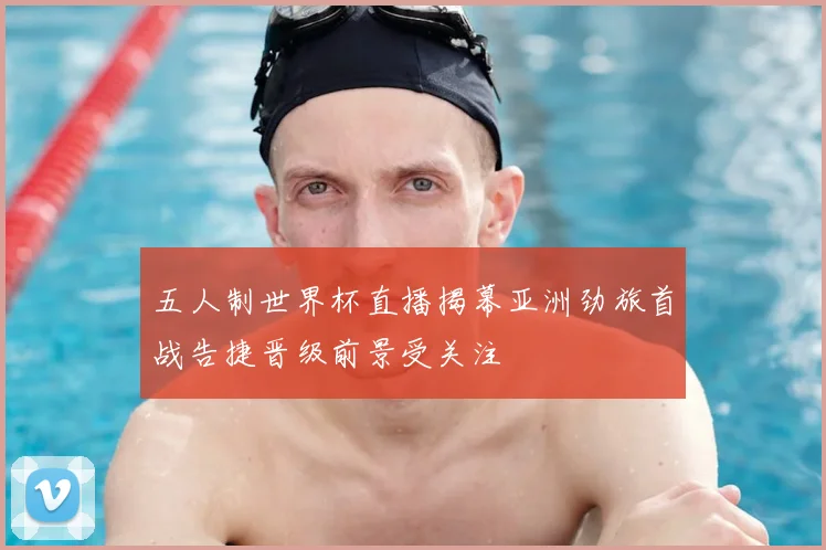 五人制世界杯直播揭幕亚洲劲旅首战告捷晋级前景受关注
