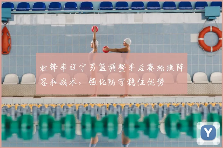 杜锋率辽宁男篮调整季后赛轮换阵容和战术,强化防守稳住优势