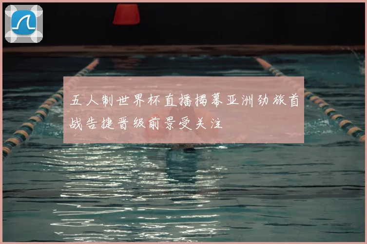 五人制世界杯直播揭幕亚洲劲旅首战告捷晋级前景受关注