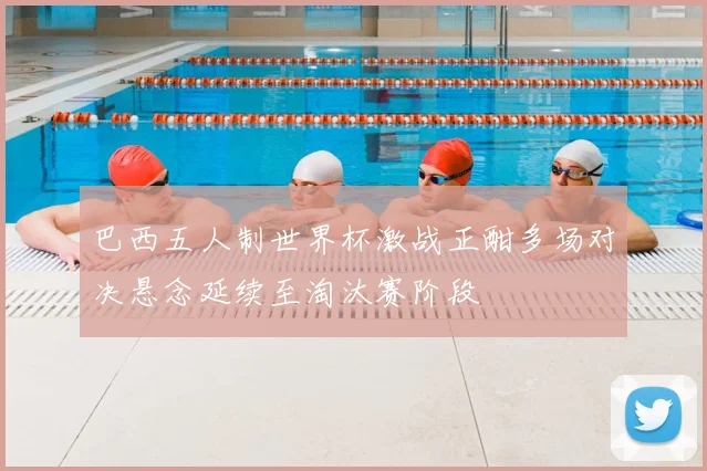巴西五人制世界杯激战正酣多场对决悬念延续至淘汰赛阶段