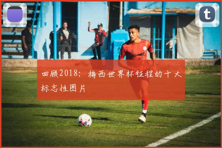 回顾2018：梅西世界杯征程的十大标志性图片