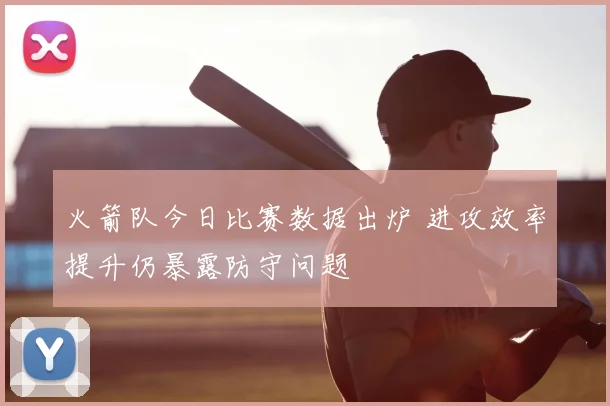 火箭队今日比赛数据出炉 进攻效率提升仍暴露防守问题