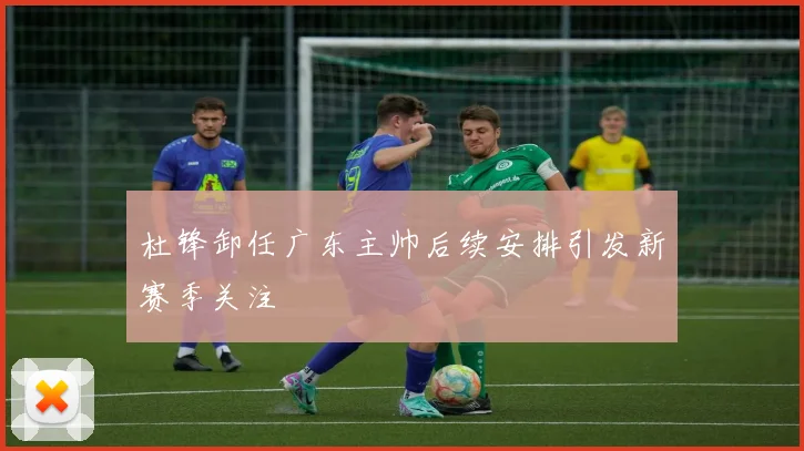 杜锋卸任广东主帅后续安排引发新赛季关注