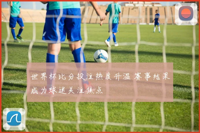 世界杯比分投注热度升温 赛事结果成为球迷关注焦点