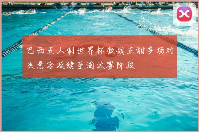 巴西五人制世界杯激战正酣多场对决悬念延续至淘汰赛阶段