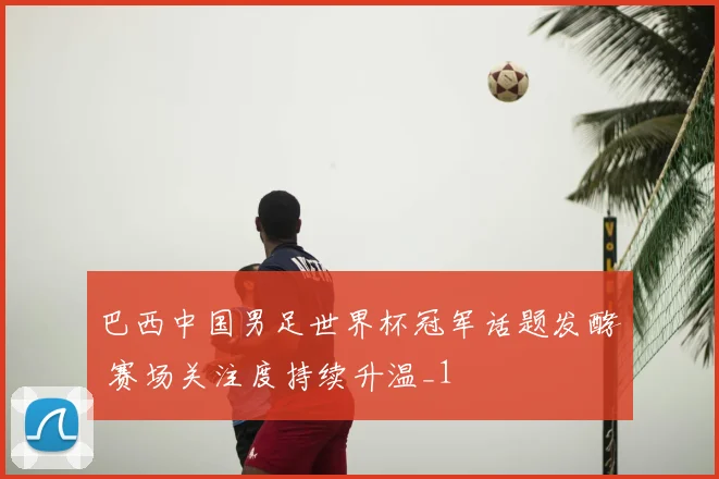 巴西中国男足世界杯冠军话题发酵 赛场关注度持续升温_1