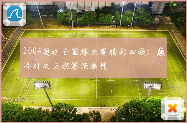 2004奥运会篮球决赛精彩回顾：巅峰对决点燃赛场激情