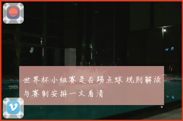 世界杯小组赛是否踢点球 规则解读与赛制安排一文看清