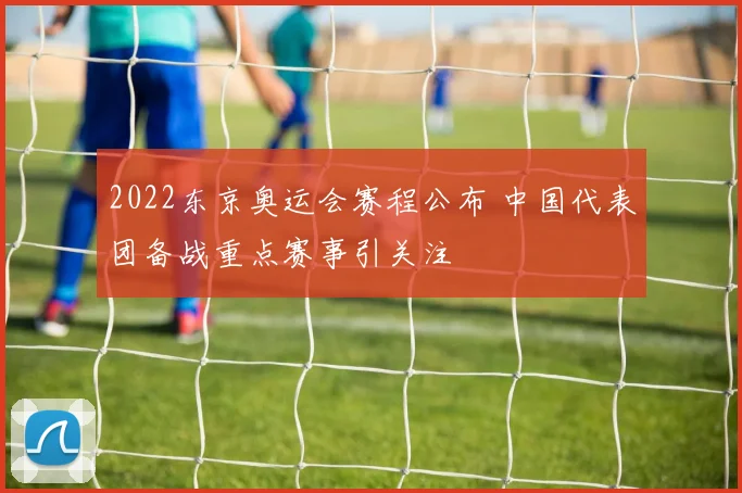 2022东京奥运会赛程公布 中国代表团备战重点赛事引关注