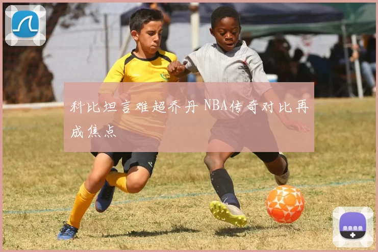 科比坦言难超乔丹 NBA传奇对比再成焦点