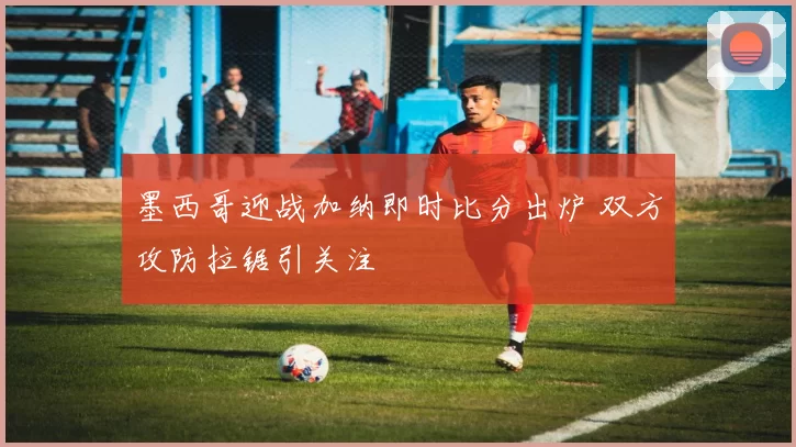 墨西哥迎战加纳即时比分出炉 双方攻防拉锯引关注