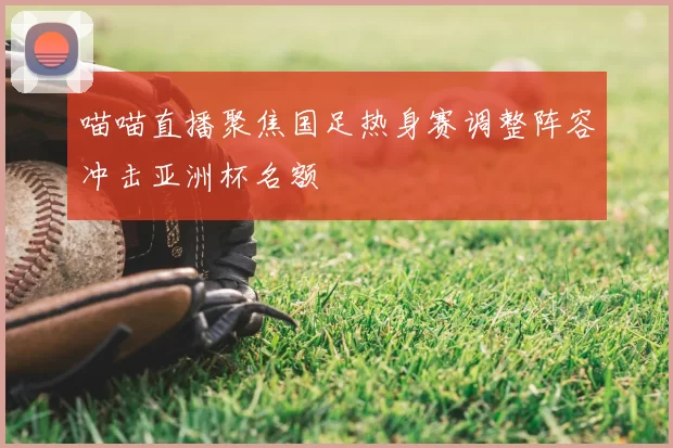 喵喵直播聚焦国足热身赛调整阵容冲击亚洲杯名额