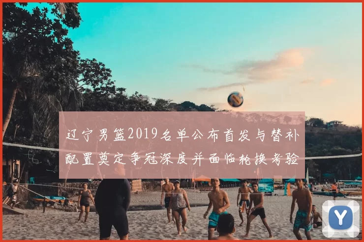 辽宁男篮2019名单公布首发与替补配置奠定争冠深度并面临轮换考验