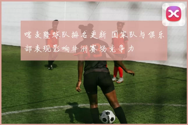 喀麦隆球队排名更新 国家队与俱乐部表现影响非洲赛场竞争力