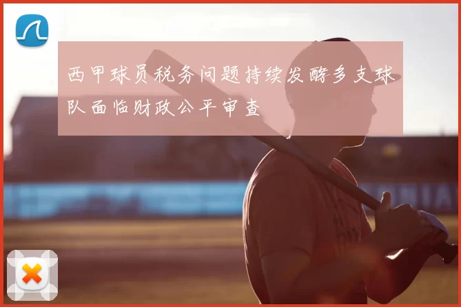 西甲球员税务问题持续发酵多支球队面临财政公平审查