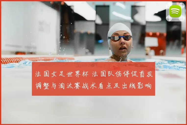 法国女足世界杯 法国队伤停促首发调整与淘汰赛战术看点及出线影响