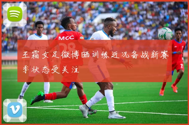 王霜女足微博晒训练近况备战新赛季状态受关注