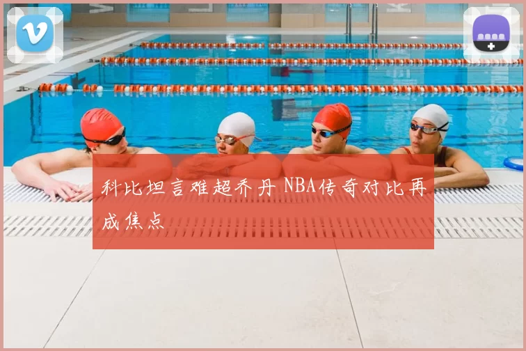 科比坦言难超乔丹 NBA传奇对比再成焦点