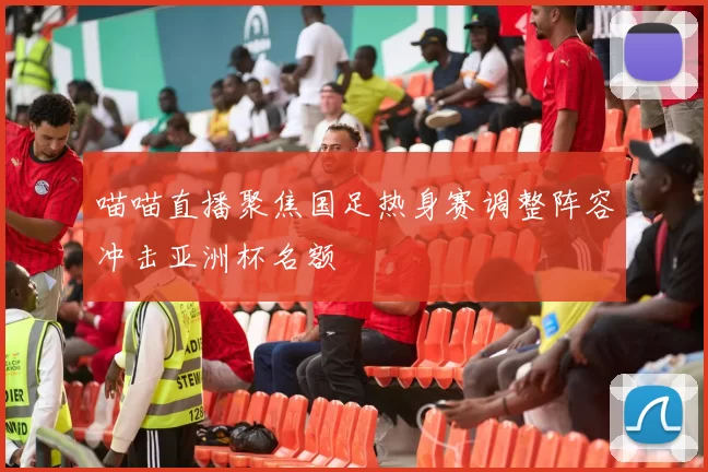 喵喵直播聚焦国足热身赛调整阵容冲击亚洲杯名额