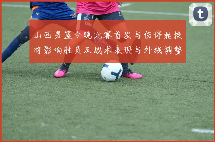 山西男篮今晚比赛首发与伤停轮换将影响胜负及战术表现与外线调整