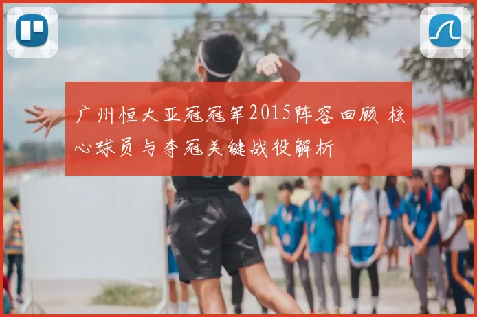 广州恒大亚冠冠军2015阵容回顾 核心球员与夺冠关键战役解析