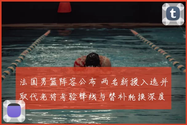 法国男篮阵容公布 两名新援入选并取代老将考验锋线与替补轮换深度