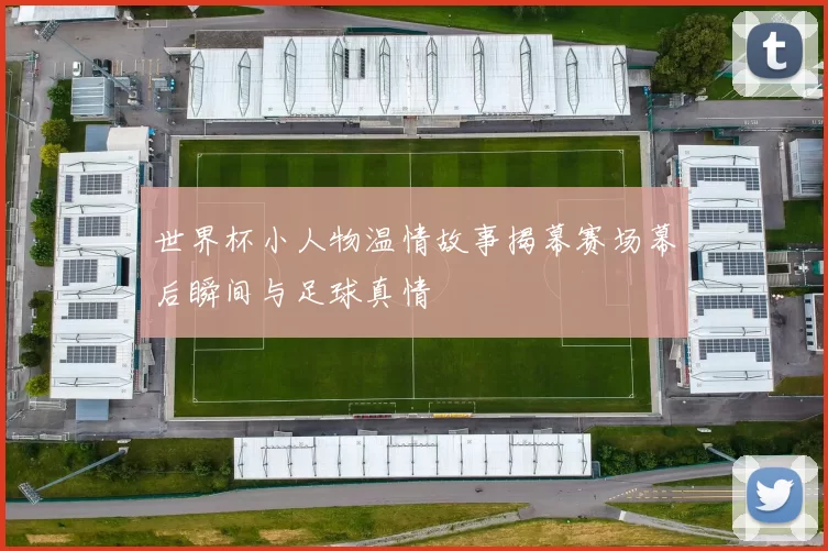 世界杯小人物温情故事揭幕赛场幕后瞬间与足球真情