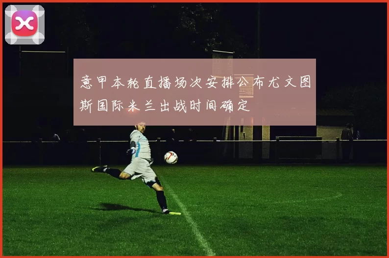 意甲本轮直播场次安排公布尤文图斯国际米兰出战时间确定