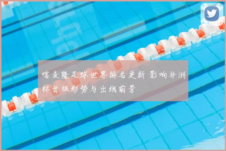 喀麦隆足球世界排名更新 影响非洲杯晋级形势与出线前景