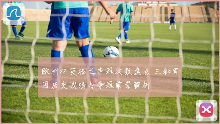 欧洲杯英格兰夺冠次数盘点 三狮军团历史战绩与争冠前景解析