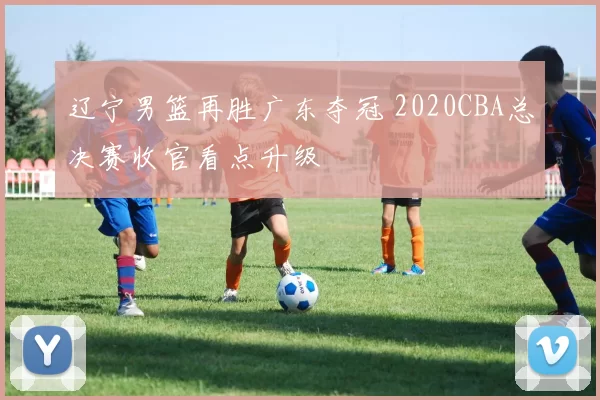 辽宁男篮再胜广东夺冠 2020CBA总决赛收官看点升级