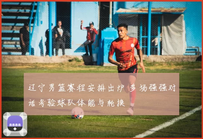 辽宁男篮赛程安排出炉 多场强强对话考验球队体能与轮换