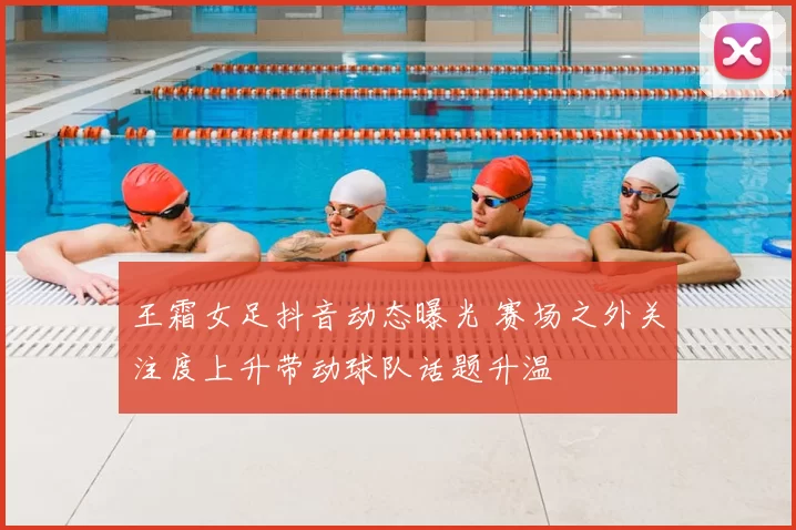 王霜女足抖音动态曝光 赛场之外关注度上升带动球队话题升温