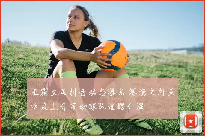 王霜女足抖音动态曝光 赛场之外关注度上升带动球队话题升温