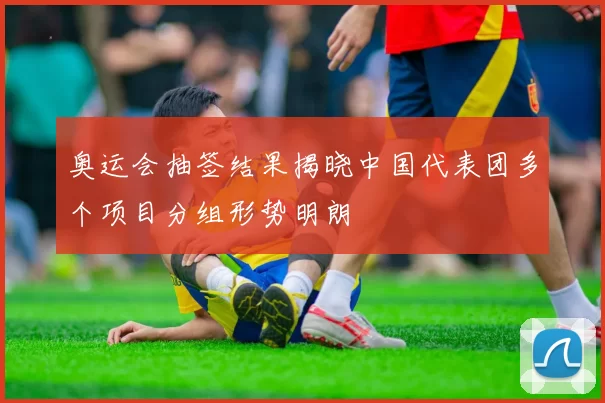 奥运会抽签结果揭晓中国代表团多个项目分组形势明朗