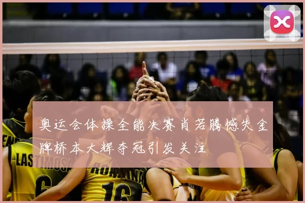奥运会体操全能决赛肖若腾憾失金牌桥本大辉夺冠引发关注