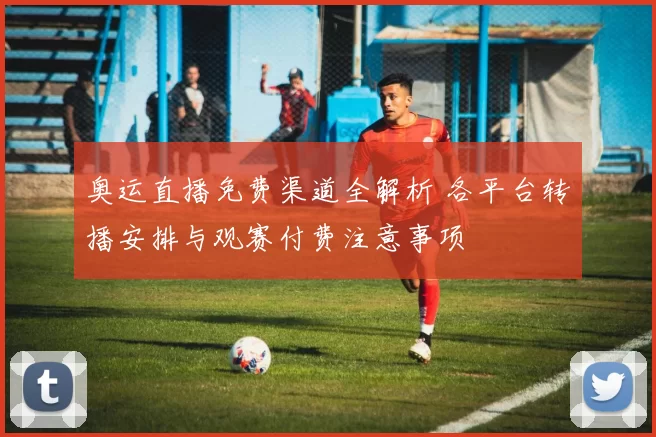 奥运直播免费渠道全解析 各平台转播安排与观赛付费注意事项