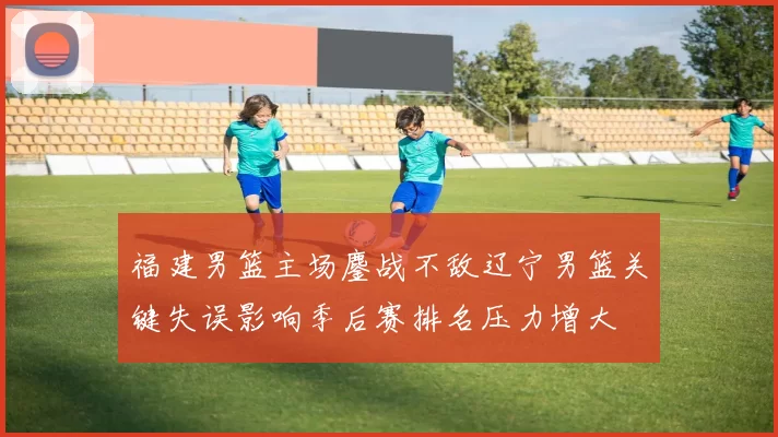 福建男篮主场鏖战不敌辽宁男篮关键失误影响季后赛排名压力增大