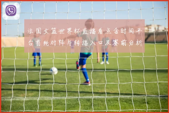 法国女篮世界杯直播看点含时间平台首轮对阵与转播入口及赛前分析