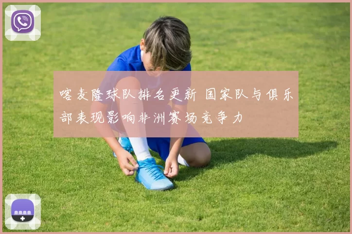 喀麦隆球队排名更新 国家队与俱乐部表现影响非洲赛场竞争力
