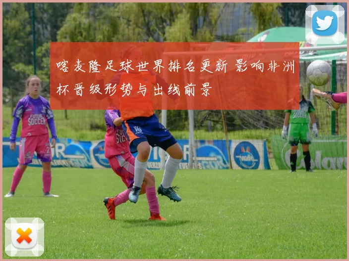 喀麦隆足球世界排名更新 影响非洲杯晋级形势与出线前景