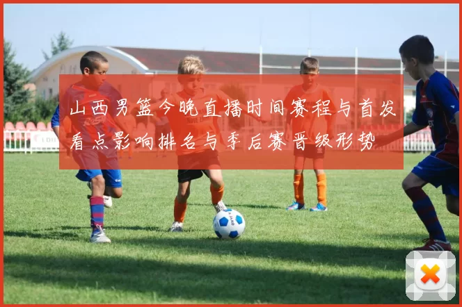 山西男篮今晚直播时间赛程与首发看点影响排名与季后赛晋级形势