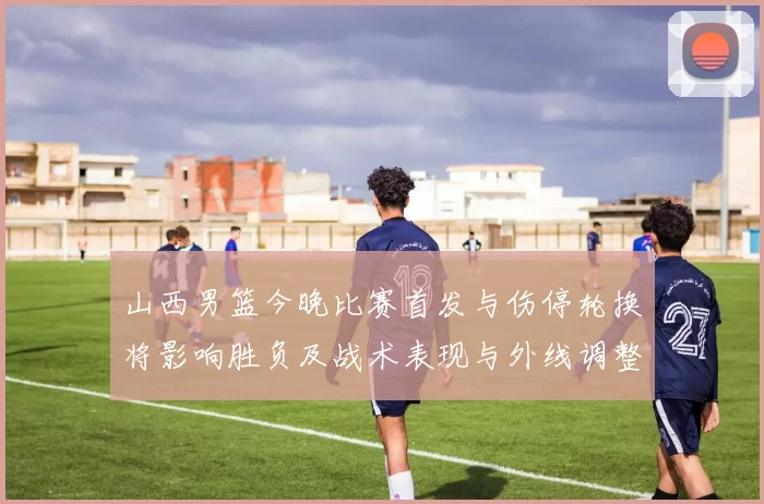 山西男篮今晚比赛首发与伤停轮换将影响胜负及战术表现与外线调整